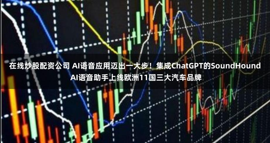 在线炒股配资公司 AI语音应用迈出一大步！集成ChatGPT的SoundHound AI语音助手上线欧洲11国三大汽车品牌