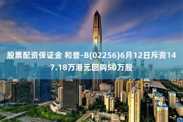 股票配资保证金 和誉-B(02256)6月12日斥资147.18万港元回购50万股