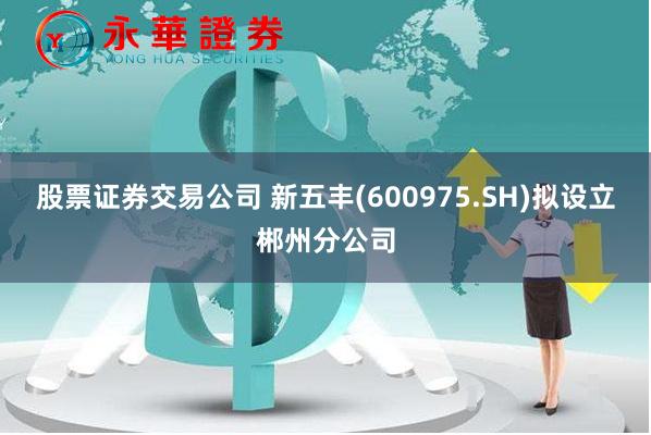 股票证券交易公司 新五丰(600975.SH)拟设立郴州分公司