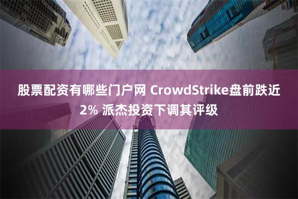 股票配资有哪些门户网 CrowdStrike盘前跌近2% 派杰投资下调其评级