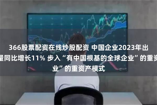 366股票配资在线炒股配资 中国企业2023年出海资金量同比增长11% 步入“有中国根基的全球企业”的重资产模式