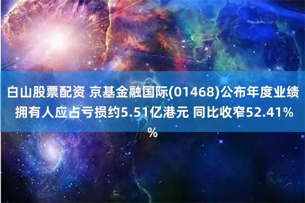 白山股票配资 京基金融国际(01468)公布年度业绩 拥有人应占亏损约5.51亿港元 同比收窄52.41%