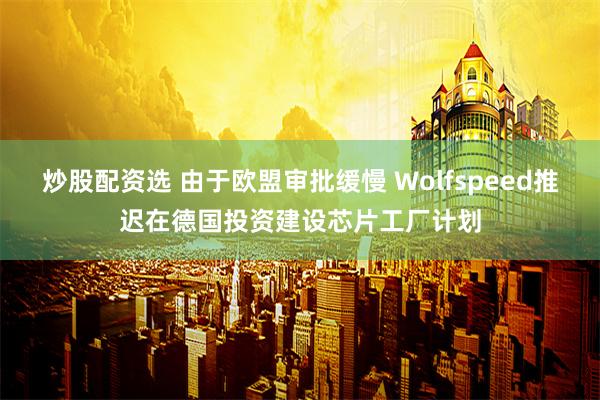 炒股配资选 由于欧盟审批缓慢 Wolfspeed推迟在德国投资建设芯片工厂计划