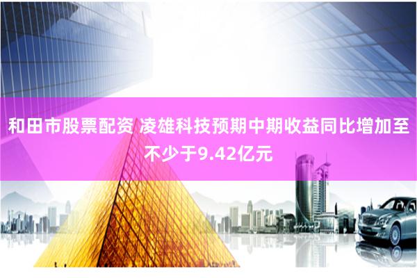 和田市股票配资 凌雄科技预期中期收益同比增加至不少于9.42亿元