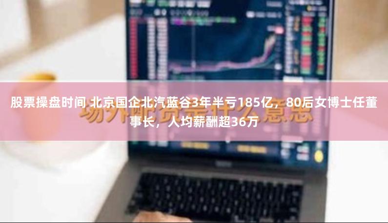 股票操盘时间 北京国企北汽蓝谷3年半亏185亿，80后女博士任董事长，人均薪酬超36万