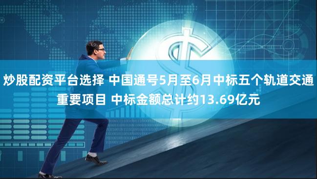 炒股配资平台选择 中国通号5月至6月中标五个轨道交通重要项目 中标金额总计约13.69亿元