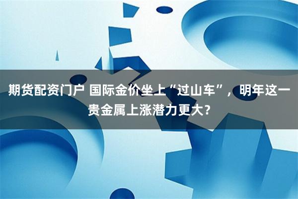 期货配资门户 国际金价坐上“过山车”，明年这一贵金属上涨潜力更大？