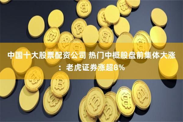 中国十大股票配资公司 热门中概股盘前集体大涨：老虎证券涨超8%