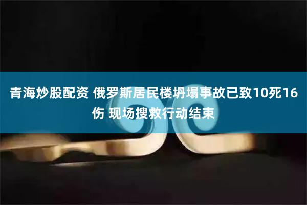 青海炒股配资 俄罗斯居民楼坍塌事故已致10死16伤 现场搜救行动结束