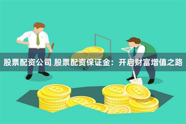 股票配资公司 股票配资保证金：开启财富增值之路