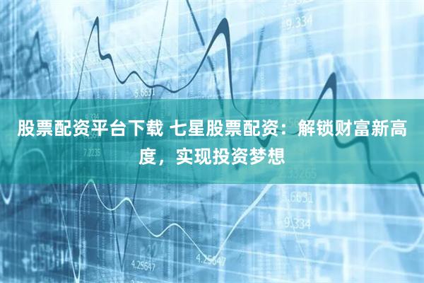 股票配资平台下载 七星股票配资：解锁财富新高度，实现投资梦想