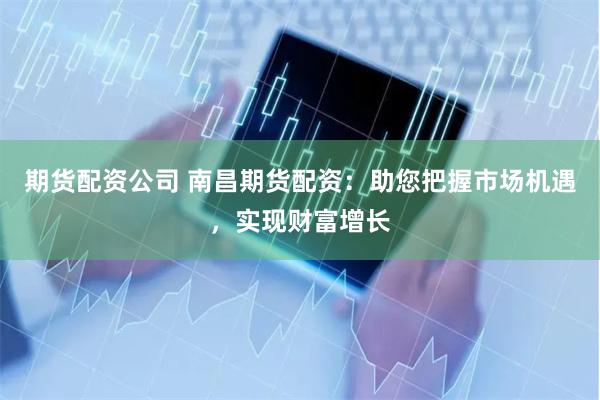 期货配资公司 南昌期货配资：助您把握市场机遇，实现财富增长