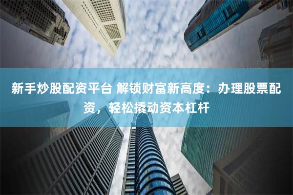 新手炒股配资平台 解锁财富新高度：办理股票配资，轻松撬动资本杠杆