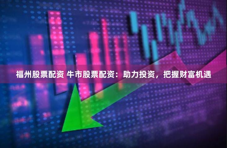 福州股票配资 牛市股票配资：助力投资，把握财富机遇