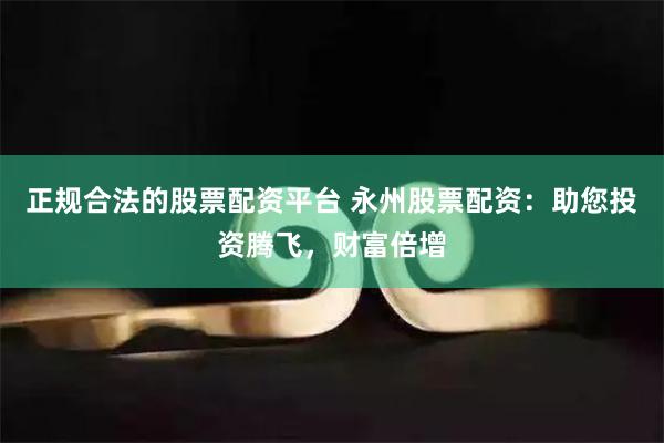 正规合法的股票配资平台 永州股票配资：助您投资腾飞，财富倍增