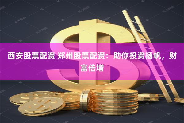 西安股票配资 郑州股票配资：助你投资扬帆，财富倍增