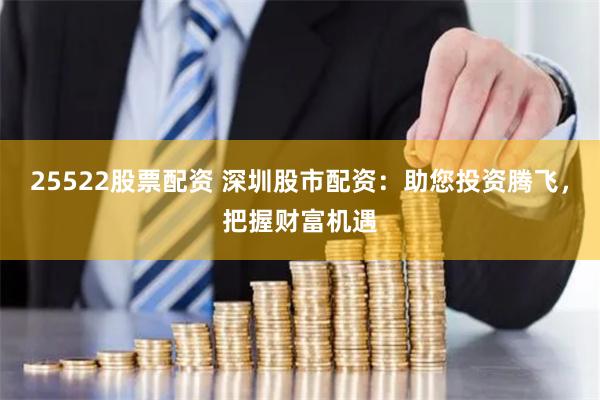 25522股票配资 深圳股市配资：助您投资腾飞，把握财富机遇