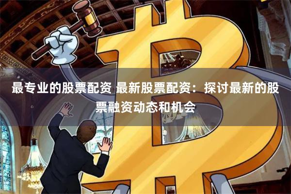 最专业的股票配资 最新股票配资：探讨最新的股票融资动态和机会