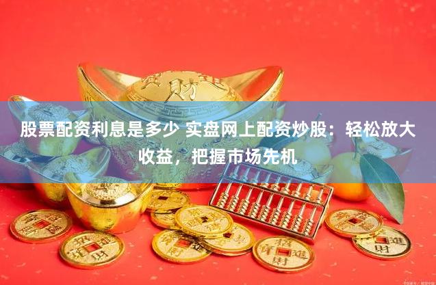 股票配资利息是多少 实盘网上配资炒股：轻松放大收益，把握市场先机