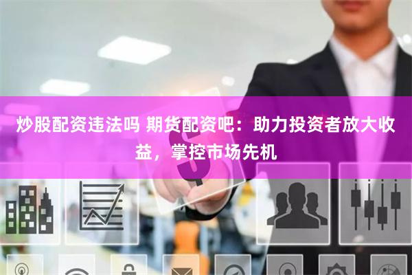炒股配资违法吗 期货配资吧：助力投资者放大收益，掌控市场先机