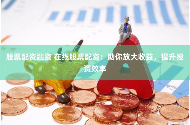 股票配资融资 在线股票配资：助你放大收益，提升投资效率