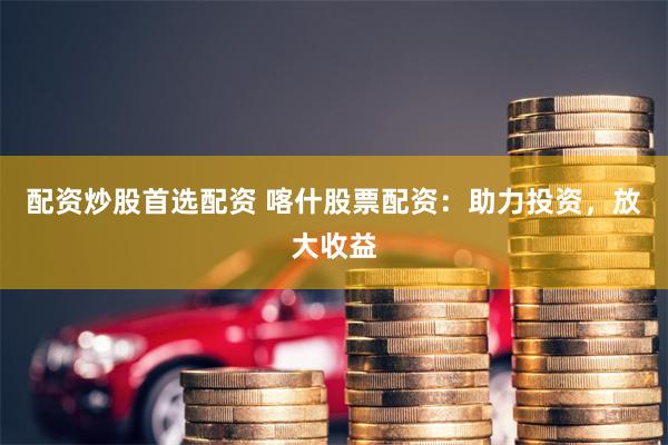 配资炒股首选配资 喀什股票配资：助力投资，放大收益