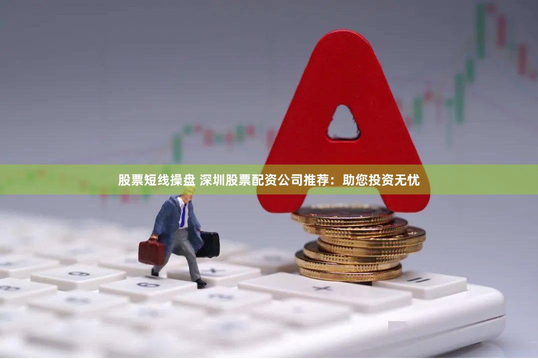 股票短线操盘 深圳股票配资公司推荐：助您投资无忧